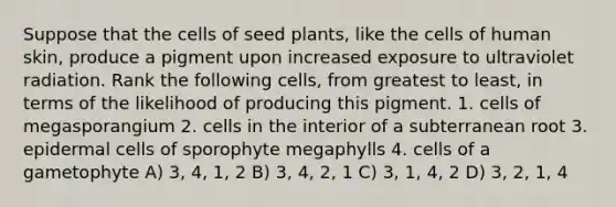 Suppose that the cells of seed plants, like the cells of human skin, produce a pigment upon increased exposure to ultraviolet radiation. Rank the following cells, from greatest to least, in terms of the likelihood of producing this pigment. 1. cells of megasporangium 2. cells in the interior of a subterranean root 3. epidermal cells of sporophyte megaphylls 4. cells of a gametophyte A) 3, 4, 1, 2 B) 3, 4, 2, 1 C) 3, 1, 4, 2 D) 3, 2, 1, 4