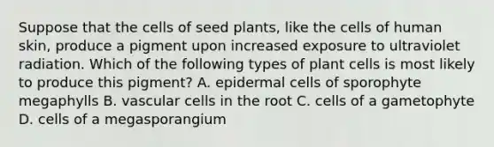 Suppose that the cells of seed plants, like the cells of human skin, produce a pigment upon increased exposure to ultraviolet radiation. Which of the following types of plant cells is most likely to produce this pigment? A. epidermal cells of sporophyte megaphylls B. vascular cells in the root C. cells of a gametophyte D. cells of a megasporangium