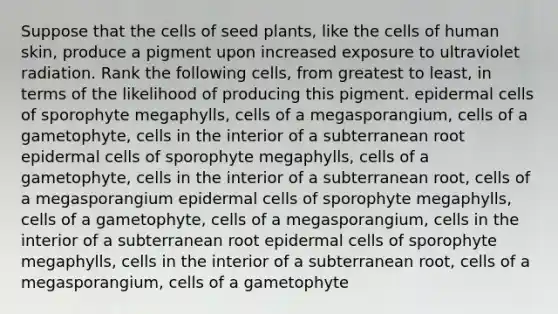 Suppose that the cells of seed plants, like the cells of human skin, produce a pigment upon increased exposure to ultraviolet radiation. Rank the following cells, from greatest to least, in terms of the likelihood of producing this pigment. epidermal cells of sporophyte megaphylls, cells of a megasporangium, cells of a gametophyte, cells in the interior of a subterranean root epidermal cells of sporophyte megaphylls, cells of a gametophyte, cells in the interior of a subterranean root, cells of a megasporangium epidermal cells of sporophyte megaphylls, cells of a gametophyte, cells of a megasporangium, cells in the interior of a subterranean root epidermal cells of sporophyte megaphylls, cells in the interior of a subterranean root, cells of a megasporangium, cells of a gametophyte