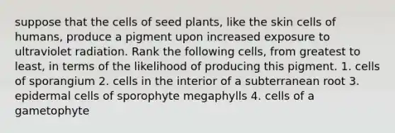 suppose that the cells of seed plants, like the skin cells of humans, produce a pigment upon increased exposure to ultraviolet radiation. Rank the following cells, from greatest to least, in terms of the likelihood of producing this pigment. 1. cells of sporangium 2. cells in the interior of a subterranean root 3. epidermal cells of sporophyte megaphylls 4. cells of a gametophyte