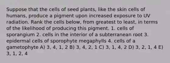 Suppose that the cells of seed plants, like the skin cells of humans, produce a pigment upon increased exposure to UV radiation. Rank the cells below, from greatest to least, in terms of the likelihood of producing this pigment. 1. cells of sporangium 2. cells in the interior of a subterranean root 3. epidermal cells of sporophyte megaphylls 4. cells of a gametophyte A) 3, 4, 1, 2 B) 3, 4, 2, 1 C) 3, 1, 4, 2 D) 3, 2, 1, 4 E) 3, 1, 2, 4