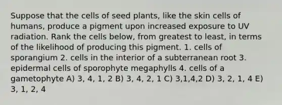 Suppose that the cells of seed plants, like the skin cells of humans, produce a pigment upon increased exposure to UV radiation. Rank the cells below, from greatest to least, in terms of the likelihood of producing this pigment. 1. cells of sporangium 2. cells in the interior of a subterranean root 3. epidermal cells of sporophyte megaphylls 4. cells of a gametophyte A) 3, 4, 1, 2 B) 3, 4, 2, 1 C) 3,1,4,2 D) 3, 2, 1, 4 E) 3, 1, 2, 4