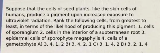 Suppose that the cells of seed plants, like the skin cells of humans, produce a pigment upon increased exposure to ultraviolet radiation. Rank the following cells, from greatest to least, in terms of the likelihood of producing this pigment. 1. cells of sporangium 2. cells in the interior of a subterranean root 3. epidermal cells of sporophyte megaphylls 4. cells of a gametophyte A) 3, 4, 1, 2 B) 3, 4, 2, 1 C) 3, 1, 4, 2 D) 3, 2, 1, 4