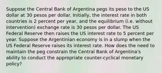 Suppose the Central Bank of Argentina pegs its peso to the US dollar at 30 pesos per dollar. Initially, the interest rate in both countries is 2 percent per year, and the equilibrium (i.e. without intervention) exchange rate is 30 pesos per dollar. The US Federal Reserve then raises the US interest rate to 5 percent per year. Suppose the Argentinian economy is in a slump when the US Federal Reserve raises its interest rate. How does the need to maintain the peg constrain the Central Bank of Argentina's ability to conduct the appropriate counter-cyclical monetary policy?