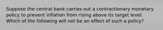 Suppose the central bank carries out a contractionary monetary policy to prevent inflation from rising above its target level. Which of the following will not be an effect of such a​ policy?