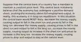 Suppose that the central bank of a country has a mandate to maintain a constant price level. This central bank mistakenly believes that the economy has undergone a positive demand shock, pushing the economy above full-employment output. In reality, this economy is in long-run equilibrium. In this situation, the central bank would MOST likely: decrease the money supply, causing output to fall in the short run and prices to fall in the long run. decrease the money supply, causing prices to fall in the short run and output to fall in the long run. increase the money supply, causing output to increase in the short run and prices to increase in the long run. increase the money supply, causing prices to drop and output to stay at the natural level.