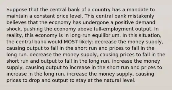 Suppose that the central bank of a country has a mandate to maintain a constant price level. This central bank mistakenly believes that the economy has undergone a positive demand shock, pushing the economy above full-employment output. In reality, this economy is in long-run equilibrium. In this situation, the central bank would MOST likely: decrease the money supply, causing output to fall in the short run and prices to fall in the long run. decrease the money supply, causing prices to fall in the short run and output to fall in the long run. increase the money supply, causing output to increase in the short run and prices to increase in the long run. increase the money supply, causing prices to drop and output to stay at the natural level.