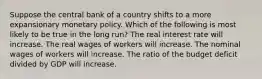 Suppose the central bank of a country shifts to a more expansionary monetary policy. Which of the following is most likely to be true in the long run? The real interest rate will increase. The real wages of workers will increase. The nominal wages of workers will increase. The ratio of the budget deficit divided by GDP will increase.