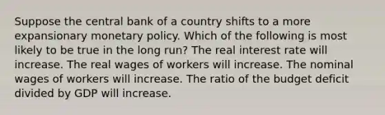 Suppose the central bank of a country shifts to a more expansionary <a href='https://www.questionai.com/knowledge/kEE0G7Llsx-monetary-policy' class='anchor-knowledge'>monetary policy</a>. Which of the following is most likely to be true in the long run? The real interest rate will increase. The real wages of workers will increase. The nominal wages of workers will increase. The ratio of the budget deficit divided by GDP will increase.