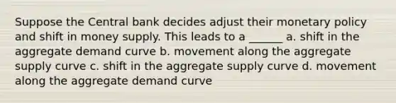 Suppose the Central bank decides adjust their monetary policy and shift in money supply. This leads to a ______ a. shift in the aggregate demand curve b. movement along the aggregate supply curve c. shift in the aggregate supply curve d. movement along the aggregate demand curve