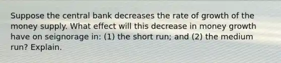 Suppose the central bank decreases the rate of growth of the money supply. What effect will this decrease in money growth have on seignorage in: (1) the short run; and (2) the medium run? Explain.