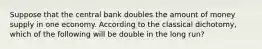 Suppose that the central bank doubles the amount of money supply in one economy. According to the classical dichotomy, which of the following will be double in the long run?