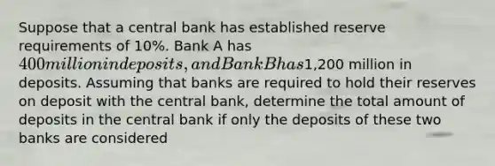 Suppose that a central bank has established reserve requirements of 10%. Bank A has ⁢400 million in deposits, and Bank B has⁢1,200 million in deposits. Assuming that banks are required to hold their reserves on deposit with the central bank, determine the total amount of deposits in the central bank if only the deposits of these two banks are considered