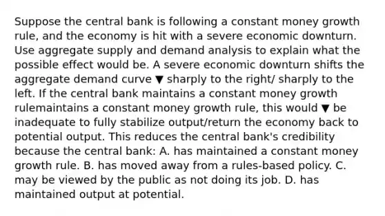 Suppose the central bank is following a constant money growth​ rule, and the economy is hit with a severe economic downturn. Use aggregate supply and demand analysis to explain what the possible effect would be. A severe economic downturn shifts the aggregate demand curve ▼ sharply to the right/ sharply to the left. If the central bank maintains a constant money growth rulemaintains a constant money growth rule​, this would ▼ be inadequate to fully stabilize output/return the economy back to potential output. This reduces the central​ bank's credibility because the central​ bank: A. has maintained a constant money growth rule. B. has moved away from a rules-based policy. C. may be viewed by the public as not doing its job. D. has maintained output at potential.