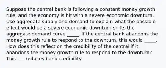 Suppose the central bank is following a constant money growth rule, and the economy is hit with a severe economic downturn. Use aggregate supply and demand to explain what the possible effect would be a severe economic downturn shifts the aggregate demand curve _____. if the central bank abandons the money growth rule to respond to the downturn, this would _____. How does this reflect on the credibility of the central if it abandons the money growth rule to respond to the downturn? This ___ reduces bank credibility