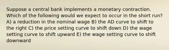 Suppose a central bank implements a monetary contraction. Which of the following would we expect to occur in the short run? A) a reduction in the nominal wage B) the AD curve to shift to the right C) the price setting curve to shift down D) the wage setting curve to shift upward E) the wage setting curve to shift downward