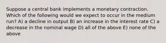 Suppose a central bank implements a monetary contraction. Which of the following would we expect to occur in the medium run? A) a decline in output B) an increase in the interest rate C) a decrease in the nominal wage D) all of the above E) none of the above