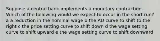 Suppose a central bank implements a monetary contraction. Which of the following would we expect to occur in the short run? a a reduction in the nominal wage b the AD curve to shift to the right c the price setting curve to shift down d the wage setting curve to shift upward e the wage setting curve to shift downward