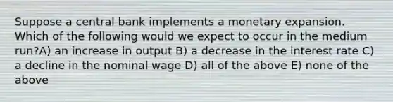 Suppose a central bank implements a monetary expansion. Which of the following would we expect to occur in the medium run?A) an increase in output B) a decrease in the interest rate C) a decline in the nominal wage D) all of the above E) none of the above