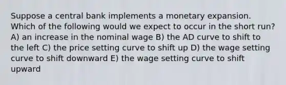 Suppose a central bank implements a monetary expansion. Which of the following would we expect to occur in the short run? A) an increase in the nominal wage B) the AD curve to shift to the left C) the price setting curve to shift up D) the wage setting curve to shift downward E) the wage setting curve to shift upward