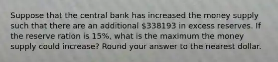 Suppose that the central bank has increased the money supply such that there are an additional 338193 in excess reserves. If the reserve ration is 15%, what is the maximum the money supply could increase? Round your answer to the nearest dollar.