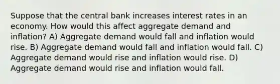 Suppose that the central bank increases interest rates in an economy. How would this affect aggregate demand and inflation? A) Aggregate demand would fall and inflation would rise. B) Aggregate demand would fall and inflation would fall. C) Aggregate demand would rise and inflation would rise. D) Aggregate demand would rise and inflation would fall.