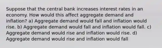 Suppose that the central bank increases interest rates in an economy. How would this affect aggregate demand and inflation? a) Aggregate demand would fall and inflation would rise. b) Aggregate demand would fall and inflation would fall. c) Aggregate demand would rise and inflation would rise. d) Aggregate demand would rise and inflation would fall