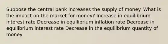 Suppose the central bank increases the supply of money. What is the impact on the market for money? Increase in equilibrium interest rate Decrease in equilibrium inflation rate Decrease in equilibrium interest rate Decrease in the equilibrium quantity of money