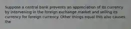 Suppose a central bank prevents an appreciation of its currency by intervening in the foreign exchange market and selling its currency for foreign currency. Other things equal this also causes the