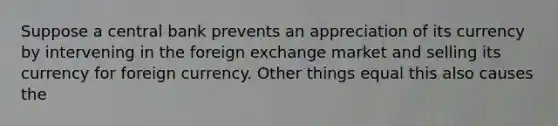 Suppose a central bank prevents an appreciation of its currency by intervening in the foreign exchange market and selling its currency for foreign currency. Other things equal this also causes the