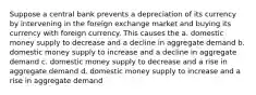 Suppose a central bank prevents a depreciation of its currency by intervening in the foreign exchange market and buying its currency with foreign currency. This causes the a. domestic money supply to decrease and a decline in aggregate demand b. domestic money supply to increase and a decline in aggregate demand c. domestic money supply to decrease and a rise in aggregate demand d. domestic money supply to increase and a rise in aggregate demand