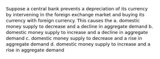 Suppose a central bank prevents a depreciation of its currency by intervening in the foreign exchange market and buying its currency with foreign currency. This causes the a. domestic money supply to decrease and a decline in aggregate demand b. domestic money supply to increase and a decline in aggregate demand c. domestic money supply to decrease and a rise in aggregate demand d. domestic money supply to increase and a rise in aggregate demand