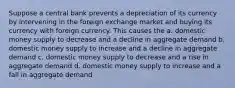 Suppose a central bank prevents a depreciation of its currency by intervening in the foreign exchange market and buying its currency with foreign currency. This causes the a. domestic money supply to decrease and a decline in aggregate demand b. domestic money supply to increase and a decline in aggregate demand c. domestic money supply to decrease and a rise in aggregate demand d. domestic money supply to increase and a fall in aggregate demand