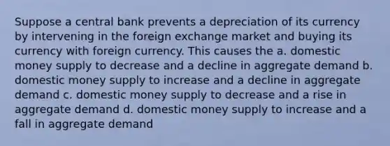 Suppose a central bank prevents a depreciation of its currency by intervening in the foreign exchange market and buying its currency with foreign currency. This causes the a. domestic money supply to decrease and a decline in aggregate demand b. domestic money supply to increase and a decline in aggregate demand c. domestic money supply to decrease and a rise in aggregate demand d. domestic money supply to increase and a fall in aggregate demand