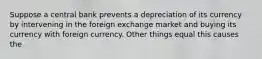 Suppose a central bank prevents a depreciation of its currency by intervening in the foreign exchange market and buying its currency with foreign currency. Other things equal this causes the