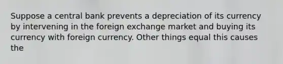 Suppose a central bank prevents a depreciation of its currency by intervening in the foreign exchange market and buying its currency with foreign currency. Other things equal this causes the