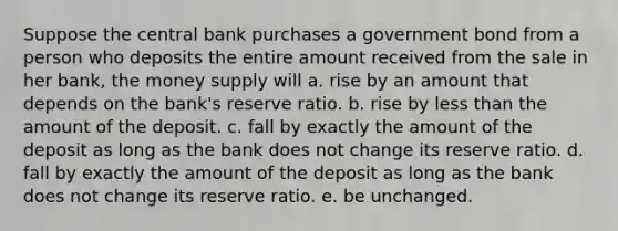 Suppose the central bank purchases a government bond from a person who deposits the entire amount received from the sale in her bank, the money supply will a. rise by an amount that depends on the bank's reserve ratio. b. rise by less than the amount of the deposit. c. fall by exactly the amount of the deposit as long as the bank does not change its reserve ratio. d. fall by exactly the amount of the deposit as long as the bank does not change its reserve ratio. e. be unchanged.