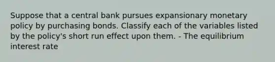 Suppose that a central bank pursues expansionary monetary policy by purchasing bonds. Classify each of the variables listed by the policy's short run effect upon them. - The equilibrium interest rate