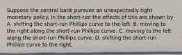 Suppose the central bank pursues an unexpectedly tight monetary policy. In the short-run the effects of this are shown by A. shifting the short-run Phillips curve to the left. B. moving to the right along the short-run Phillips curve. C. moving to the left along the short-run Phillips curve. D. shifting the short-run Phillips curve to the right.