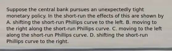 Suppose the central bank pursues an unexpectedly tight monetary policy. In the short-run the effects of this are shown by A. shifting the short-run Phillips curve to the left. B. moving to the right along the short-run Phillips curve. C. moving to the left along the short-run Phillips curve. D. shifting the short-run Phillips curve to the right.