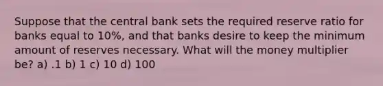 Suppose that the central bank sets the required reserve ratio for banks equal to 10%, and that banks desire to keep the minimum amount of reserves necessary. What will the money multiplier be? a) .1 b) 1 c) 10 d) 100