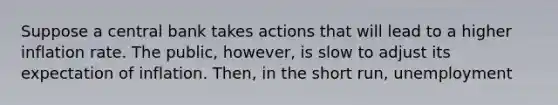 Suppose a central bank takes actions that will lead to a higher inflation rate. The public, however, is slow to adjust its expectation of inflation. Then, in the short run, unemployment