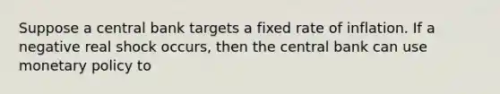 Suppose a central bank targets a fixed rate of inflation. If a negative real shock occurs, then the central bank can use monetary policy to