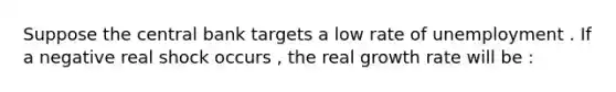 Suppose the central bank targets a low rate of unemployment . If a negative real shock occurs , the real growth rate will be :