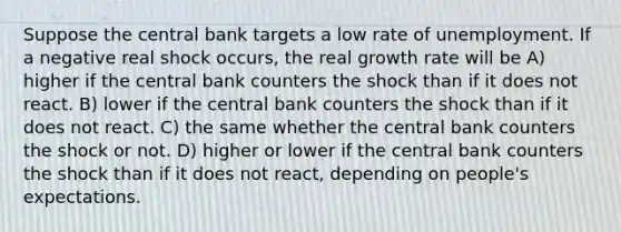 Suppose the central bank targets a low rate of unemployment. If a negative real shock occurs, the real growth rate will be A) higher if the central bank counters the shock than if it does not react. B) lower if the central bank counters the shock than if it does not react. C) the same whether the central bank counters the shock or not. D) higher or lower if the central bank counters the shock than if it does not react, depending on people's expectations.