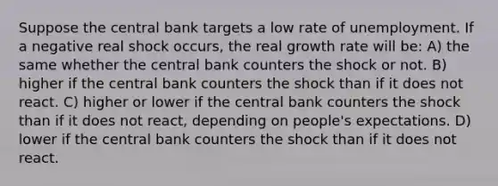 Suppose the central bank targets a low rate of unemployment. If a negative real shock occurs, the real growth rate will be: A) the same whether the central bank counters the shock or not. B) higher if the central bank counters the shock than if it does not react. C) higher or lower if the central bank counters the shock than if it does not react, depending on people's expectations. D) lower if the central bank counters the shock than if it does not react.