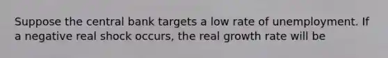 Suppose the central bank targets a low rate of unemployment. If a negative real shock occurs, the real growth rate will be