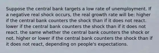 Suppose the central bank targets a low rate of unemployment. If a negative real shock occurs, the real growth rate will be: higher if the central bank counters the shock than if it does not react. lower if the central bank counters the shock than if it does not react. the same whether the central bank counters the shock or not. higher or lower if the central bank counters the shock than if it does not react, depending on people's expectations.