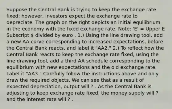 Suppose the Central Bank is trying to keep the exchange rate​ fixed; however, investors expect the exchange rate to depreciate. The graph on the right depicts an initial equilibrium in the economy with the fixed exchange rate.​ Note: 'E'​ = Upper E Subscript  divided by euro . ​1.) Using the line drawing tool​, add a new AA curve corresponding to increased​ expectations, before the Central Bank​ reacts, and label it ​"AA2​." ​2.) To reflect how the Central Bank reacts to keep the exchange rate​ fixed, using the line drawing tool​, add a third AA schedule corresponding to the equilibrium with new expectations and the old exchange rate. Label it ​"AA3​." Carefully follow the instructions above and only draw the required objects. We can see that as a result of expected​ depreciation, output will ? . As the Central Bank is adjusting to keep exchange rate​ fixed, the money supply will ? and the interest rate will ? .