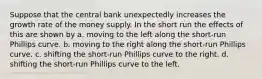 Suppose that the central bank unexpectedly increases the growth rate of the money supply. In the short run the effects of this are shown by a. moving to the left along the short-run Phillips curve. b. moving to the right along the short-run Phillips curve. c. shifting the short-run Phillips curve to the right. d. shifting the short-run Phillips curve to the left.